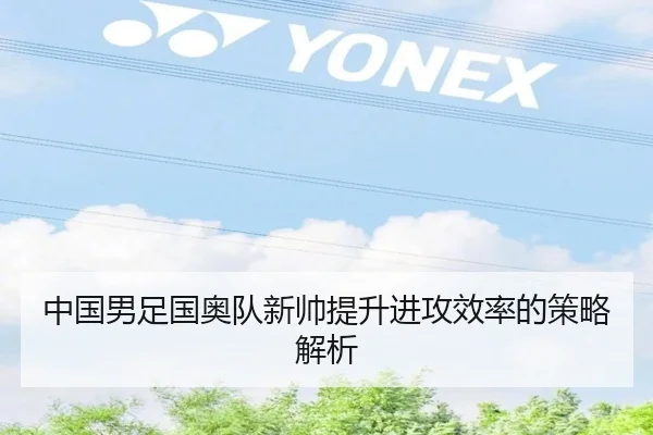 中国男足国奥队新帅提升进攻效率的策略解析